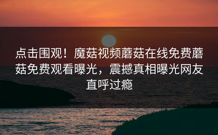 点击围观！魔菇视频蘑菇在线免费蘑菇免费观看曝光，震撼真相曝光网友直呼过瘾