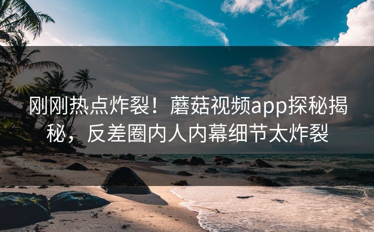 刚刚热点炸裂！蘑菇视频app探秘揭秘，反差圈内人内幕细节太炸裂