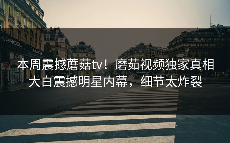 本周震撼蘑菇tv！磨茹视频独家真相大白震撼明星内幕，细节太炸裂
