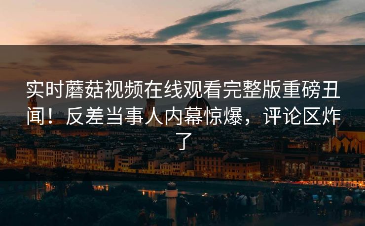 实时蘑菇视频在线观看完整版重磅丑闻！反差当事人内幕惊爆，评论区炸了