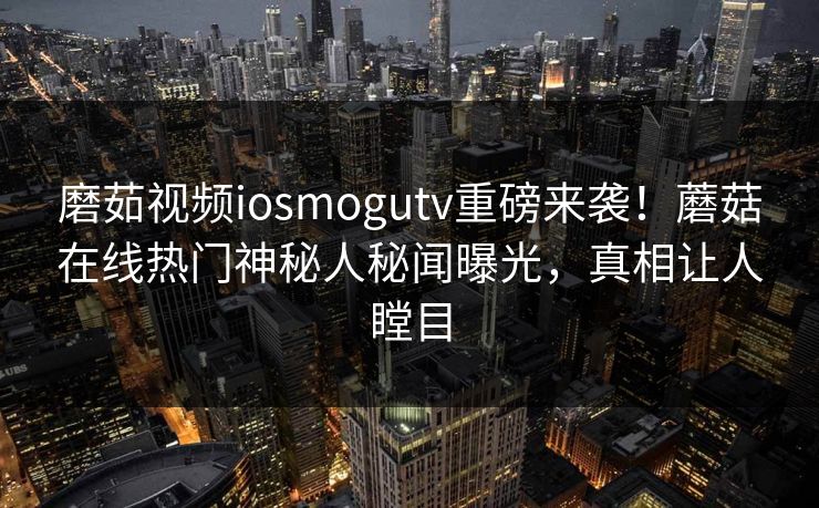 磨茹视频iosmogutv重磅来袭！蘑菇在线热门神秘人秘闻曝光，真相让人瞠目