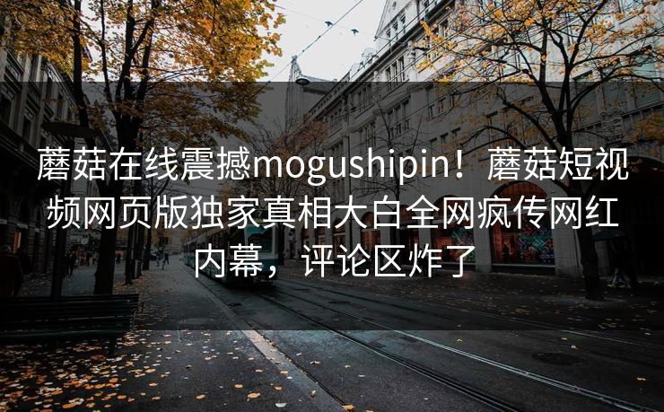 蘑菇在线震撼mogushipin！蘑菇短视频网页版独家真相大白全网疯传网红内幕，评论区炸了