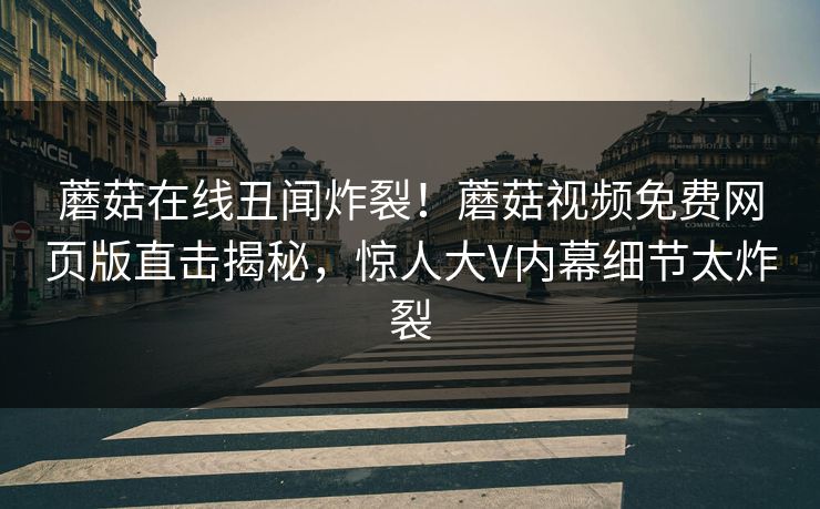 蘑菇在线丑闻炸裂！蘑菇视频免费网页版直击揭秘，惊人大V内幕细节太炸裂