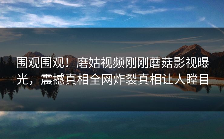 围观围观！磨姑视频刚刚蘑菇影视曝光，震撼真相全网炸裂真相让人瞠目