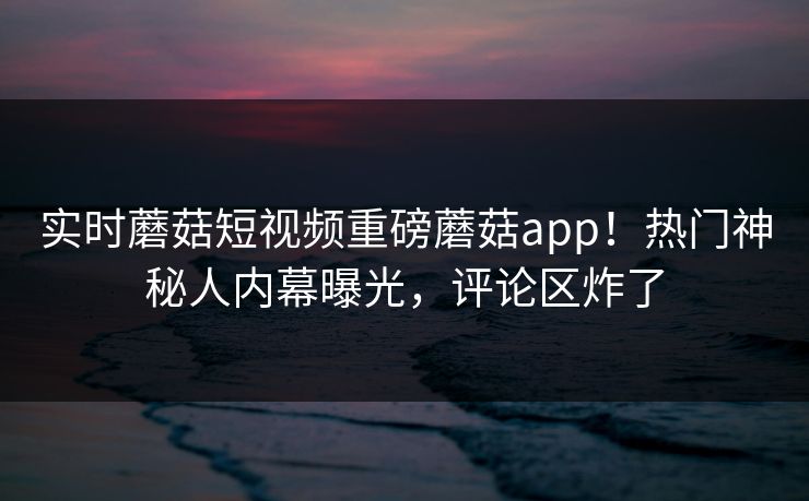 实时蘑菇短视频重磅蘑菇app！热门神秘人内幕曝光，评论区炸了