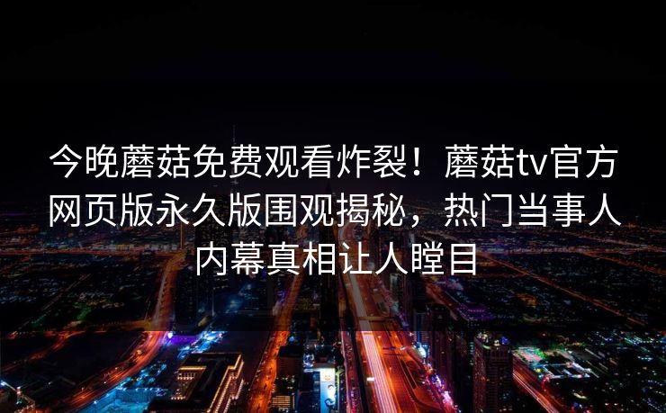 今晚蘑菇免费观看炸裂！蘑菇tv官方网页版永久版围观揭秘，热门当事人内幕真相让人瞠目