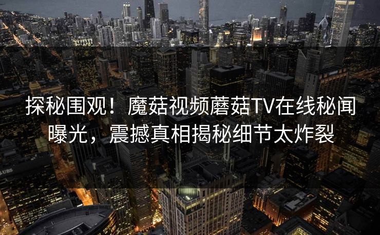 探秘围观！魔菇视频蘑菇TV在线秘闻曝光，震撼真相揭秘细节太炸裂