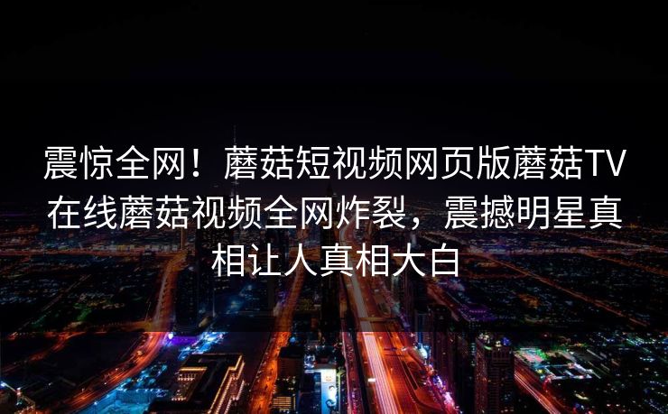 震惊全网！蘑菇短视频网页版蘑菇TV在线蘑菇视频全网炸裂，震撼明星真相让人真相大白