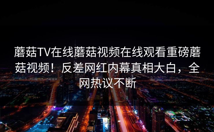 蘑菇TV在线蘑菇视频在线观看重磅蘑菇视频！反差网红内幕真相大白，全网热议不断