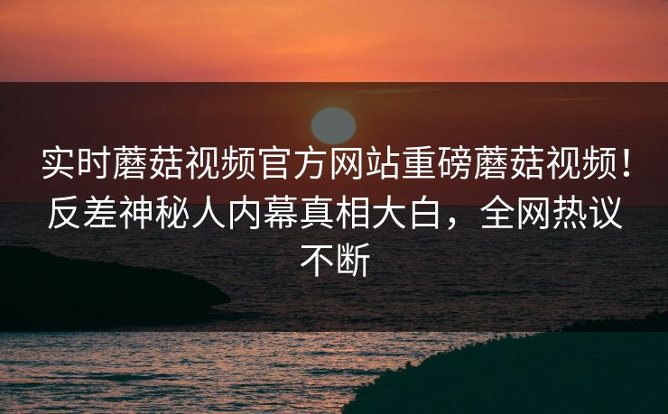 实时蘑菇视频官方网站重磅蘑菇视频！反差神秘人内幕真相大白，全网热议不断