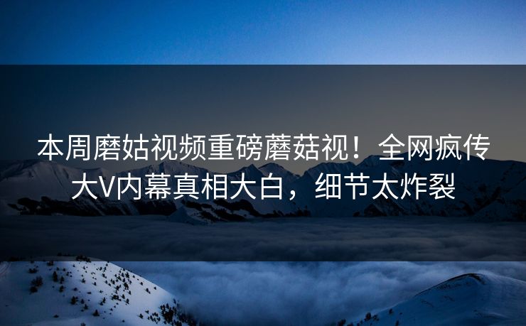 本周磨姑视频重磅蘑菇视！全网疯传大V内幕真相大白，细节太炸裂