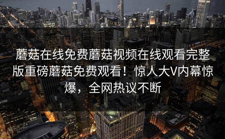 蘑菇在线免费蘑菇视频在线观看完整版重磅蘑菇免费观看！惊人大V内幕惊爆，全网热议不断