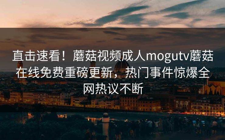 直击速看！蘑菇视频成人mogutv蘑菇在线免费重磅更新，热门事件惊爆全网热议不断