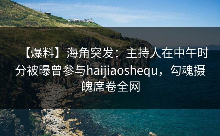 【爆料】海角突发：主持人在中午时分被曝曾参与haijiaoshequ，勾魂摄魄席卷全网