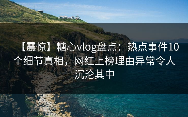 【震惊】糖心vlog盘点:热点事件10个细节真相,网红上榜理由异常令人沉沦其中