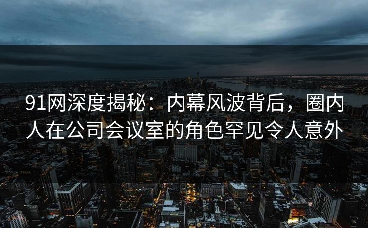 91网深度揭秘：内幕风波背后，圈内人在公司会议室的角色罕见令人意外