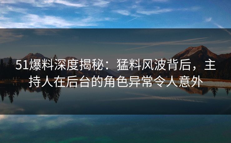51爆料深度揭秘:猛料风波背后,主持人在后台的角色异常令人意外