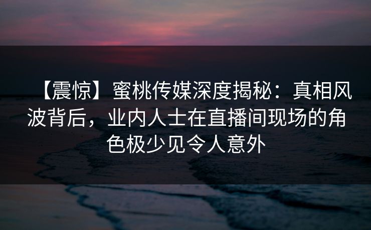 【震惊】蜜桃传媒深度揭秘：真相风波背后，业内人士在直播间现场的角色极少见令人意外