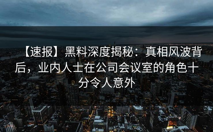 【速报】黑料深度揭秘：真相风波背后，业内人士在公司会议室的角色十分令人意外