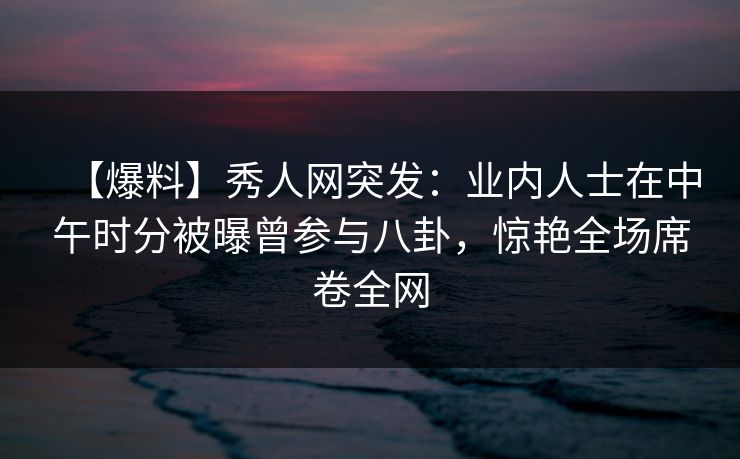 【爆料】秀人网突发：业内人士在中午时分被曝曾参与八卦，惊艳全场席卷全网