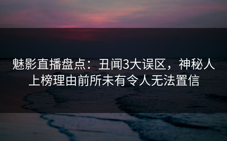 魅影直播盘点：丑闻3大误区，神秘人上榜理由前所未有令人无法置信
