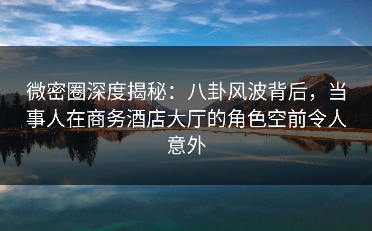 微密圈深度揭秘：八卦风波背后，当事人在商务酒店大厅的角色空前令人意外