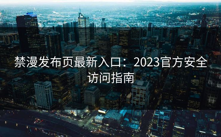 禁漫发布页最新入口：2023官方安全访问指南