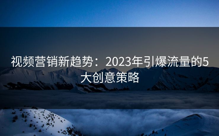视频营销新趋势:2023年引爆流量的5大创意策略 视频营销新趋势:2023年引爆流量的5大创意策略