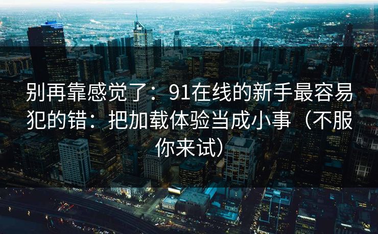 别再靠感觉了:91在线的新手最容易犯的错:把加载体验当成小事(不服你来试) 别再靠感觉了:91在线的新手最容易犯的错:把加载体验当成小事(不服你来试)