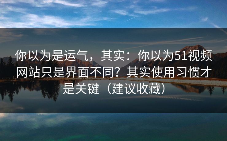 你以为是运气，其实：你以为51视频网站只是界面不同？其实使用习惯才是关键（建议收藏）