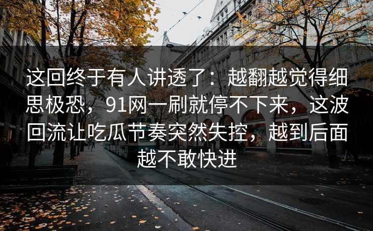 这回终于有人讲透了：越翻越觉得细思极恐，91网一刷就停不下来，这波回流让吃瓜节奏突然失控，越到后面越不敢快进