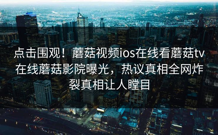 点击围观！蘑菇视频ios在线看蘑菇tv在线蘑菇影院曝光，热议真相全网炸裂真相让人瞠目
