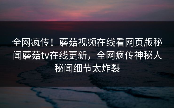 全网疯传！蘑菇视频在线看网页版秘闻蘑菇tv在线更新，全网疯传神秘人秘闻细节太炸裂
