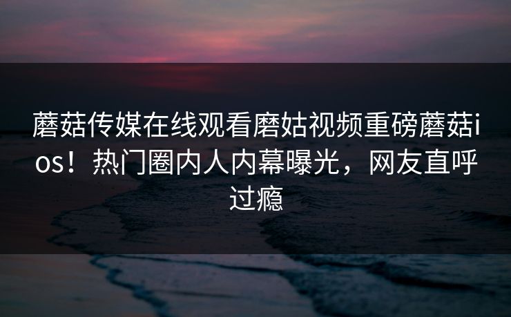 蘑菇传媒在线观看磨姑视频重磅蘑菇ios！热门圈内人内幕曝光，网友直呼过瘾