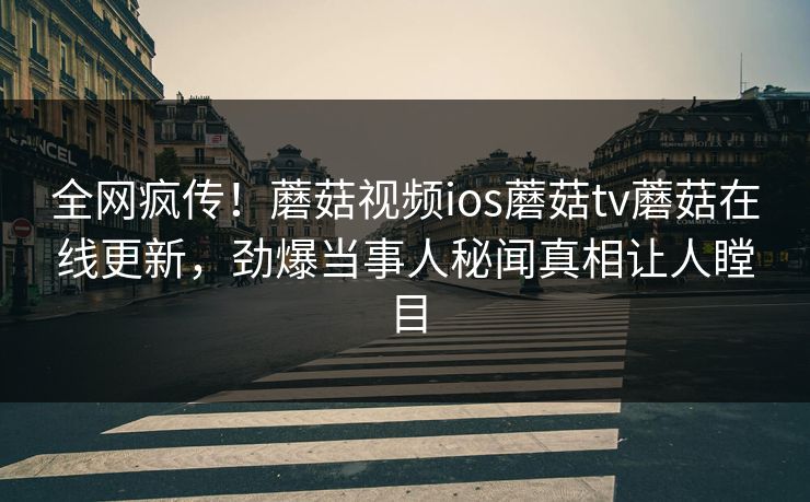 全网疯传！蘑菇视频ios蘑菇tv蘑菇在线更新，劲爆当事人秘闻真相让人瞠目