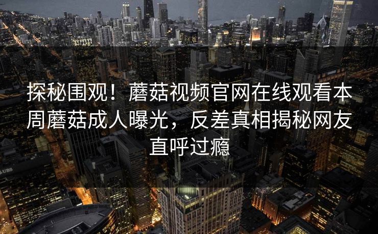 探秘围观！蘑菇视频官网在线观看本周蘑菇成人曝光，反差真相揭秘网友直呼过瘾