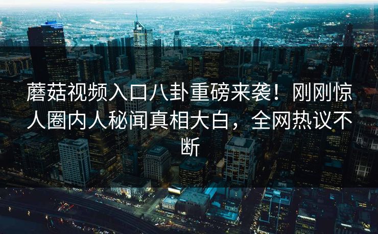 蘑菇视频入口八卦重磅来袭！刚刚惊人圈内人秘闻真相大白，全网热议不断
