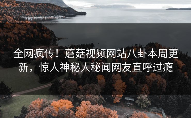 全网疯传！蘑菇视频网站八卦本周更新，惊人神秘人秘闻网友直呼过瘾