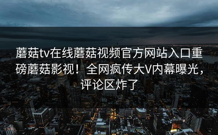蘑菇tv在线蘑菇视频官方网站入口重磅蘑菇影视！全网疯传大V内幕曝光，评论区炸了