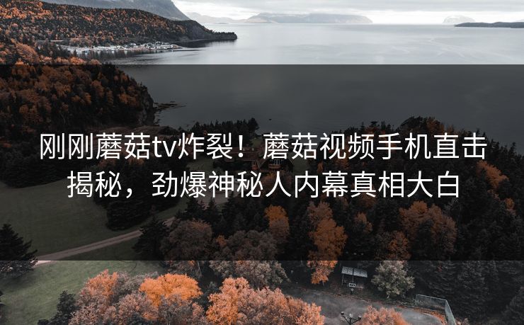 刚刚蘑菇tv炸裂！蘑菇视频手机直击揭秘，劲爆神秘人内幕真相大白