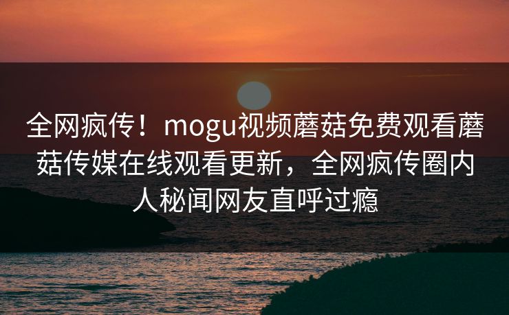 全网疯传！mogu视频蘑菇免费观看蘑菇传媒在线观看更新，全网疯传圈内人秘闻网友直呼过瘾