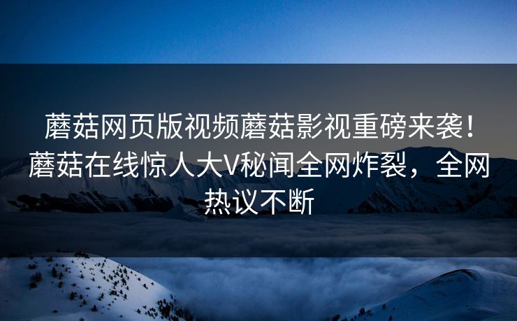 蘑菇网页版视频蘑菇影视重磅来袭！蘑菇在线惊人大V秘闻全网炸裂，全网热议不断