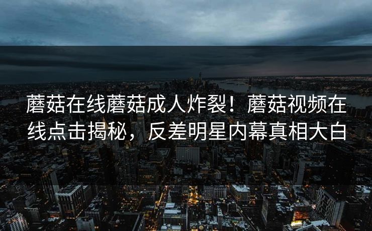 蘑菇在线蘑菇成人炸裂！蘑菇视频在线点击揭秘，反差明星内幕真相大白
