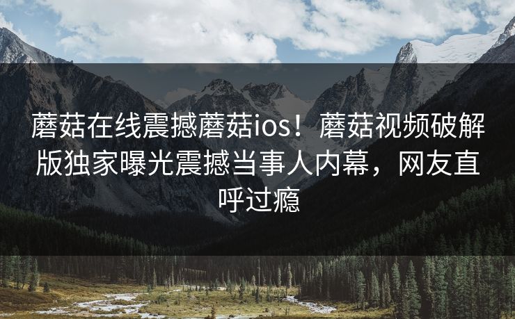 蘑菇在线震撼蘑菇ios！蘑菇视频破解版独家曝光震撼当事人内幕，网友直呼过瘾