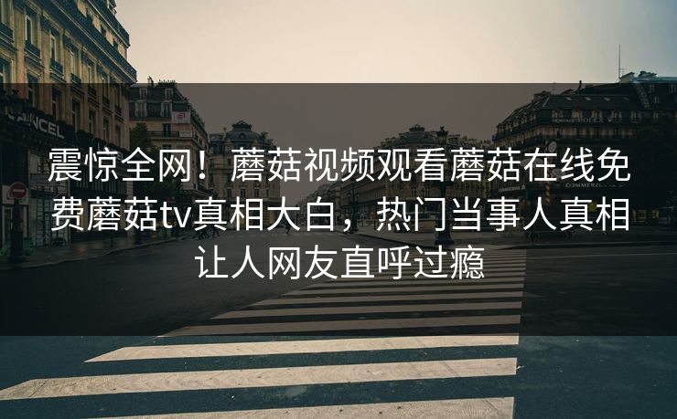 震惊全网！蘑菇视频观看蘑菇在线免费蘑菇tv真相大白，热门当事人真相让人网友直呼过瘾