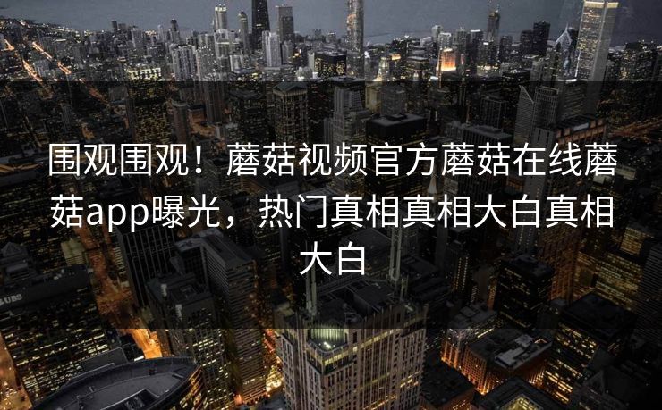 围观围观！蘑菇视频官方蘑菇在线蘑菇app曝光，热门真相真相大白真相大白