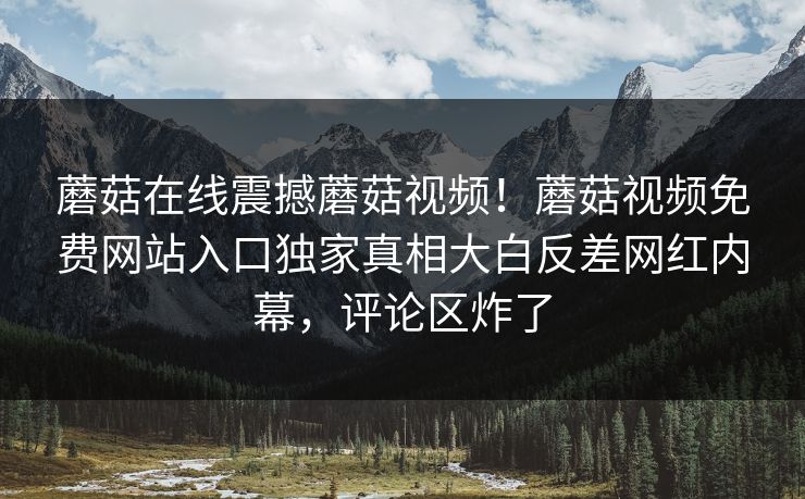 蘑菇在线震撼蘑菇视频！蘑菇视频免费网站入口独家真相大白反差网红内幕，评论区炸了