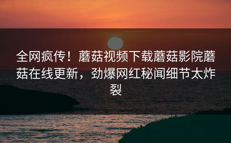全网疯传！蘑菇视频下载蘑菇影院蘑菇在线更新，劲爆网红秘闻细节太炸裂