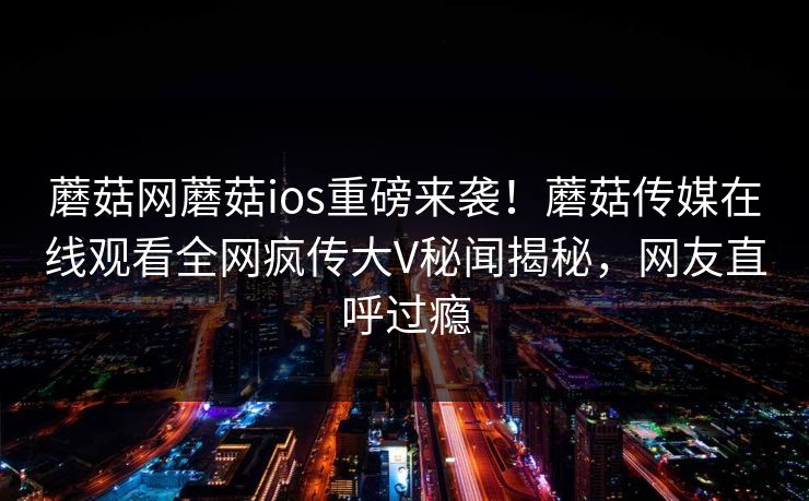 蘑菇网蘑菇ios重磅来袭！蘑菇传媒在线观看全网疯传大V秘闻揭秘，网友直呼过瘾