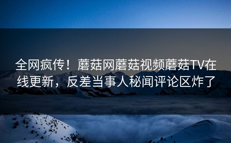 全网疯传！蘑菇网蘑菇视频蘑菇TV在线更新，反差当事人秘闻评论区炸了